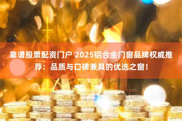 靠谱股票配资门户 2025铝合金门窗品牌权威推荐：品质与口碑兼具的优选之窗！
