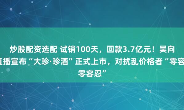 炒股配资选配 试销100天，回款3.7亿元！吴向东直播宣布“大珍·珍酒”正式上市，对扰乱价格者“零容忍”