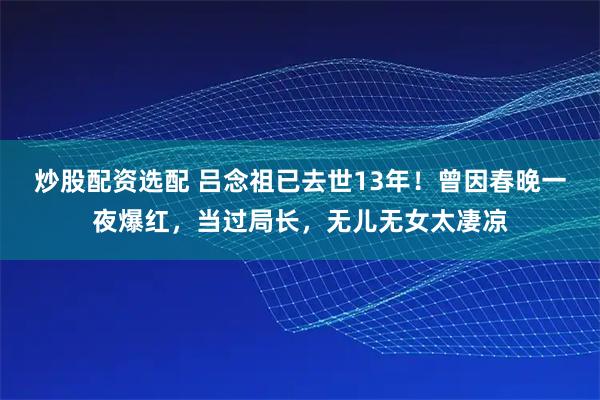 炒股配资选配 吕念祖已去世13年！曾因春晚一夜爆红，当过局长，无儿无女太凄凉