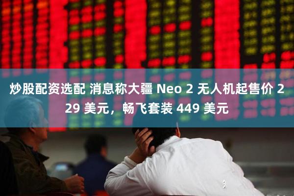 炒股配资选配 消息称大疆 Neo 2 无人机起售价 229 美元，畅飞套装 449 美元