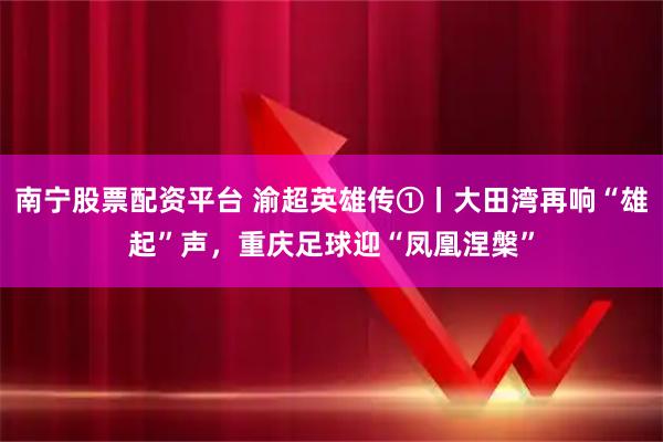 南宁股票配资平台 渝超英雄传①丨大田湾再响“雄起”声，重庆足球迎“凤凰涅槃”