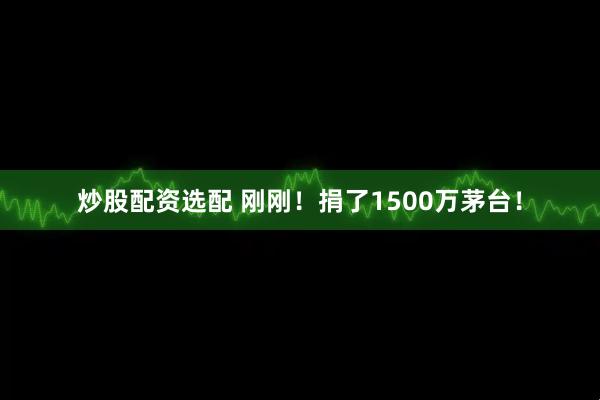 炒股配资选配 刚刚！捐了1500万茅台！