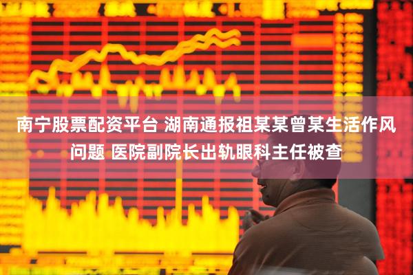 南宁股票配资平台 湖南通报祖某某曾某生活作风问题 医院副院长出轨眼科主任被查