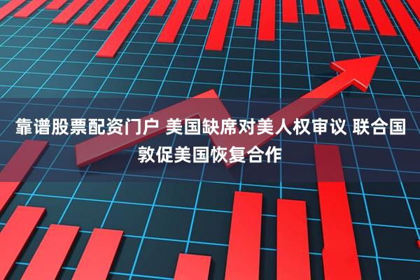 靠谱股票配资门户 美国缺席对美人权审议 联合国敦促美国恢复合作