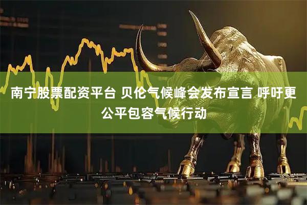 南宁股票配资平台 贝伦气候峰会发布宣言 呼吁更公平包容气候行动