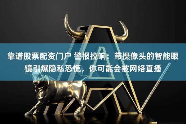 靠谱股票配资门户 警报拉响：带摄像头的智能眼镜引爆隐私恐慌，你可能会被网络直播