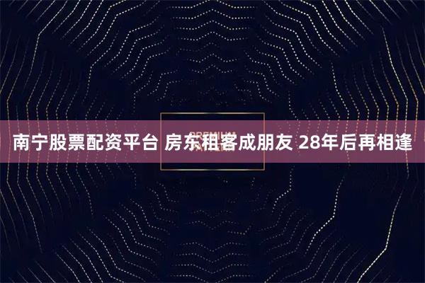 南宁股票配资平台 房东租客成朋友 28年后再相逢
