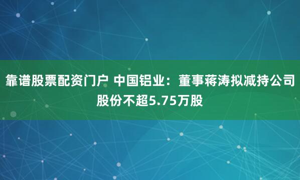 靠谱股票配资门户 中国铝业：董事蒋涛拟减持公司股份不超5.75万股