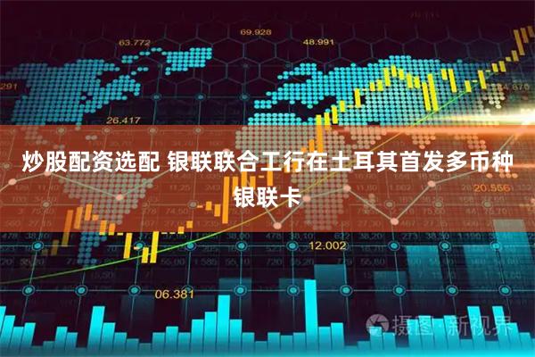 炒股配资选配 银联联合工行在土耳其首发多币种银联卡