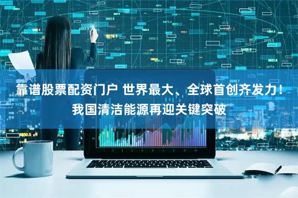 靠谱股票配资门户 世界最大、全球首创齐发力！我国清洁能源再迎关键突破
