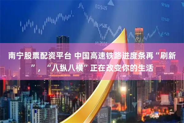 南宁股票配资平台 中国高速铁路进度条再“刷新”，“八纵八横”正在改变你的生活