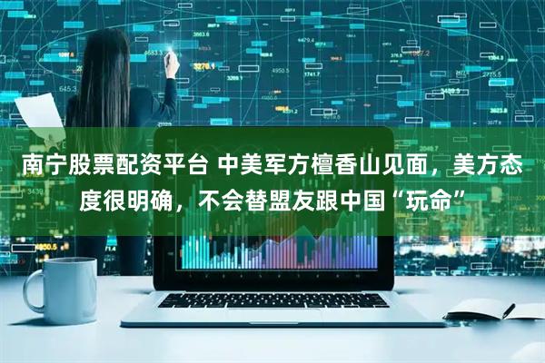 南宁股票配资平台 中美军方檀香山见面，美方态度很明确，不会替盟友跟中国“玩命”