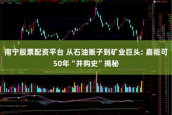 南宁股票配资平台 从石油贩子到矿业巨头: 嘉能可50年“并购史”揭秘
