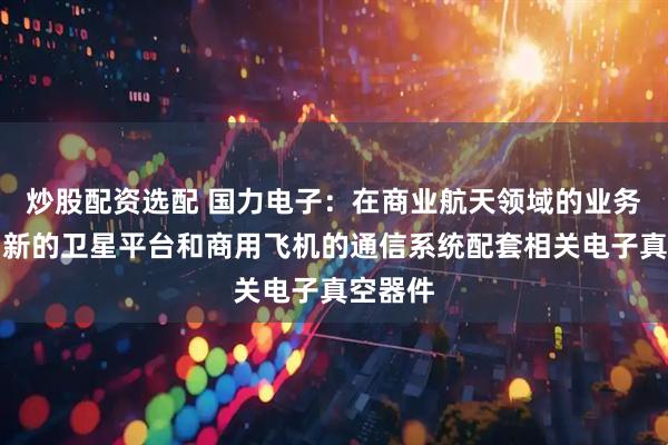 炒股配资选配 国力电子：在商业航天领域的业务主要为新的卫星平台和商用飞机的通信系统配套相关电子真空器件