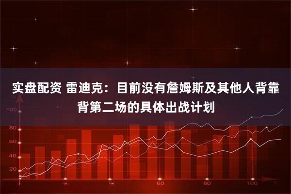 实盘配资 雷迪克：目前没有詹姆斯及其他人背靠背第二场的具体出战计划