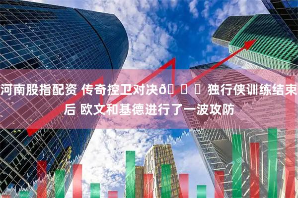 河南股指配资 传奇控卫对决😃独行侠训练结束后 欧文和基德进行了一波攻防