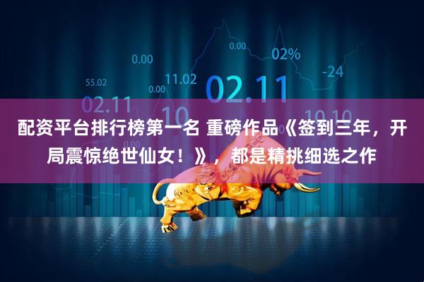 配资平台排行榜第一名 重磅作品《签到三年，开局震惊绝世仙女！》，都是精挑细选之作