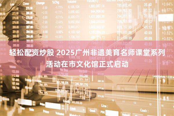 轻松配资炒股 2025广州非遗美育名师课堂系列活动在市文化馆正式启动