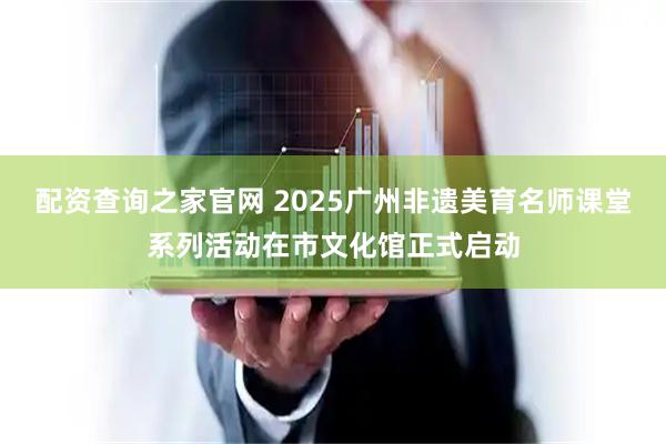 配资查询之家官网 2025广州非遗美育名师课堂系列活动在市文化馆正式启动