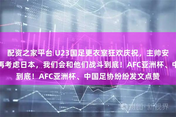 配资之家平台 U23国足更衣室狂欢庆祝，主帅安东尼奥：先享受今天再考虑日本，我们会和他们战斗到底！AFC亚洲杯、中国足协纷纷发文点赞