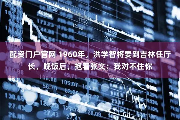 配资门户官网 1960年，洪学智将要到吉林任厅长，晚饭后，抱着张文：我对不住你