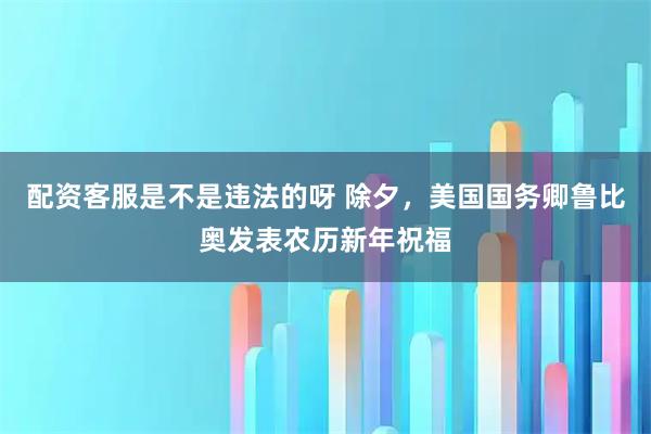 配资客服是不是违法的呀 除夕，美国国务卿鲁比奥发表农历新年祝福