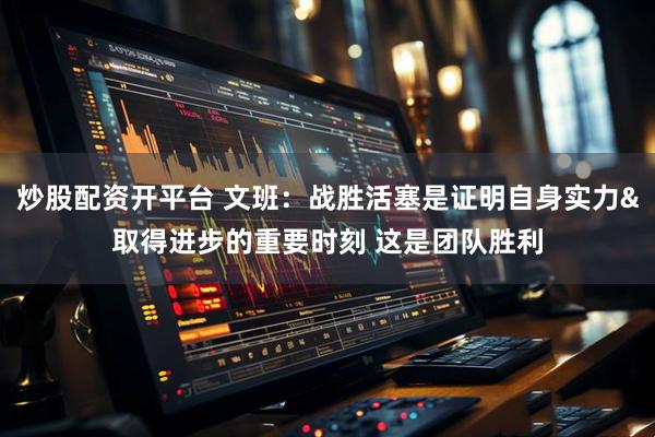炒股配资开平台 文班：战胜活塞是证明自身实力&取得进步的重要时刻 这是团队胜利