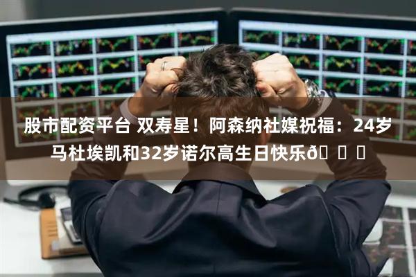 股市配资平台 双寿星！阿森纳社媒祝福：24岁马杜埃凯和32岁诺尔高生日快乐🎂