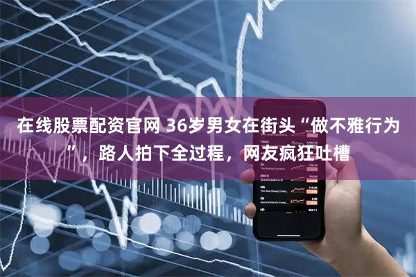 在线股票配资官网 36岁男女在街头“做不雅行为”，路人拍下全过程，网友疯狂吐槽