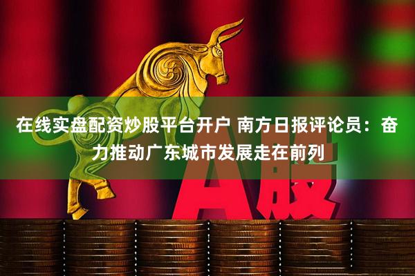在线实盘配资炒股平台开户 南方日报评论员：奋力推动广东城市发展走在前列