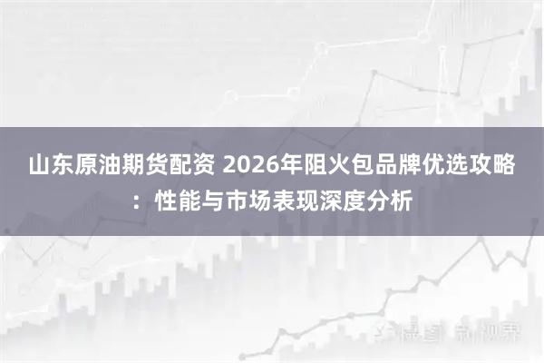 山东原油期货配资 2026年阻火包品牌优选攻略：性能与市场表现深度分析