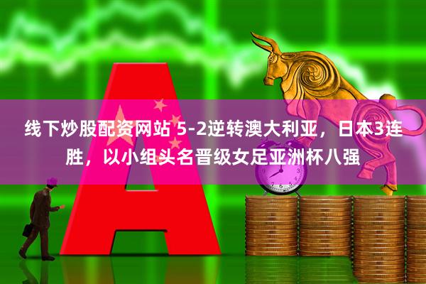 线下炒股配资网站 5-2逆转澳大利亚，日本3连胜，以小组头名晋级女足亚洲杯八强