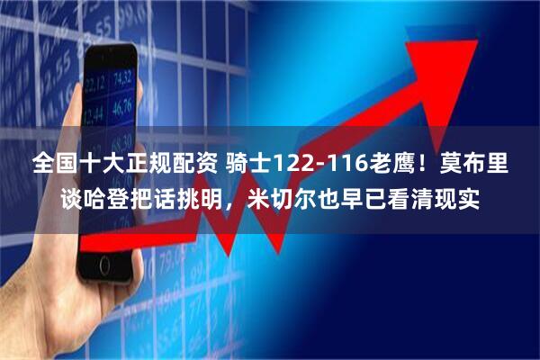 全国十大正规配资 骑士122-116老鹰！莫布里谈哈登把话挑明，米切尔也早已看清现实