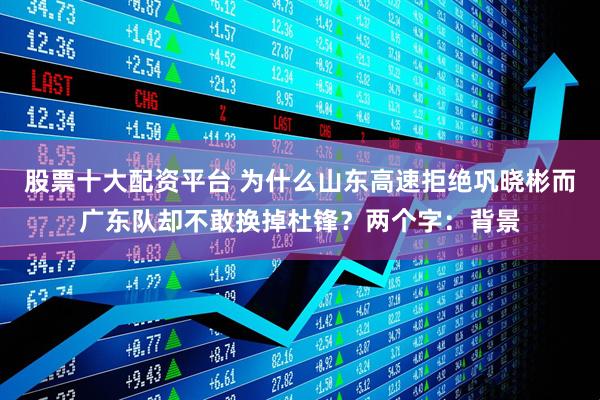 股票十大配资平台 为什么山东高速拒绝巩晓彬而广东队却不敢换掉杜锋？两个字：背景