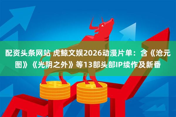 配资头条网站 虎鲸文娱2026动漫片单：含《沧元图》《光阴之外》等13部头部IP续作及新番