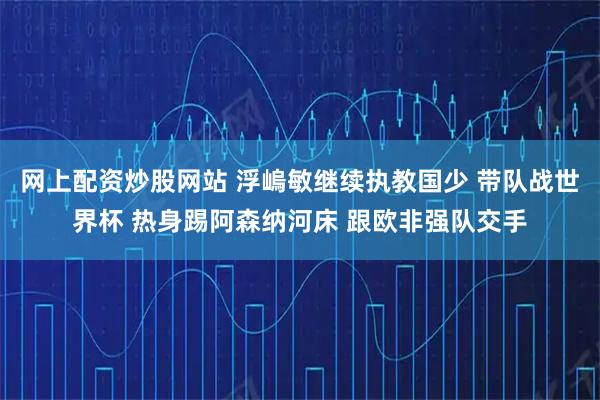 网上配资炒股网站 浮嵨敏继续执教国少 带队战世界杯 热身踢阿森纳河床 跟欧非强队交手
